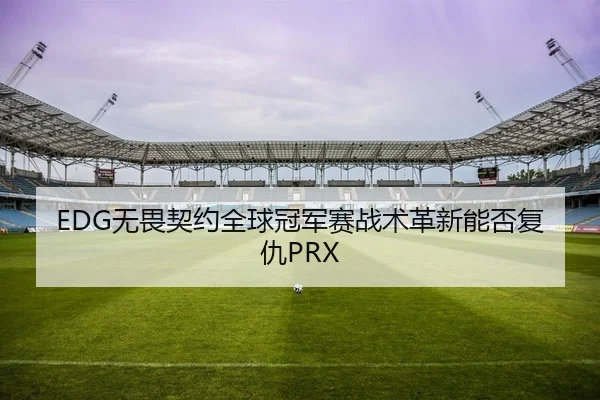 EDG无畏契约全球冠军赛战术革新能否复仇PRX